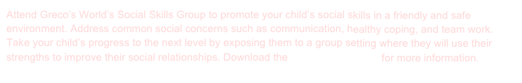 Attend Greco’s World’s Social Skills Group to promote your child’s social skills in a friendly and safe environment. Address common social concerns such as communication, healthy coping, and team work. Take your child’s progress to the next level by exposing them to a group setting where they will use their strengths to improve their social relationships. Download the Socials Skills Flyer for more information.