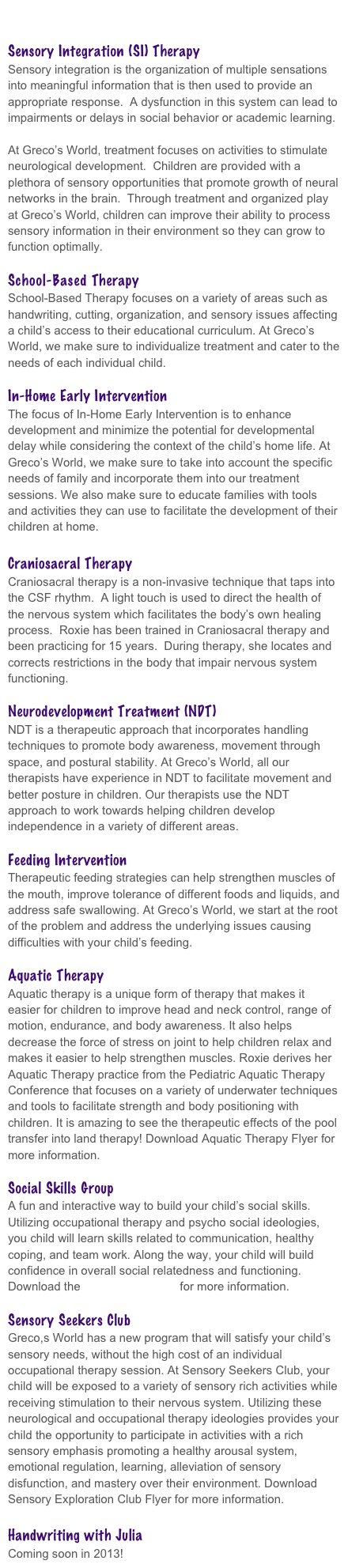 

Sensory Integration (SI) Therapy
Sensory integration is the organization of multiple sensations into meaningful information that is then used to provide an appropriate response.  A dysfunction in this system can lead to impairments or delays in social behavior or academic learning.     

At Greco’s World, treatment focuses on activities to stimulate neurological development.  Children are provided with a plethora of sensory opportunities that promote growth of neural networks in the brain.  Through treatment and organized play at Greco’s World, children can improve their ability to process sensory information in their environment so they can grow to function optimally.  

School-Based Therapy
School-Based Therapy focuses on a variety of areas such as handwriting, cutting, organization, and sensory issues affecting a child’s access to their educational curriculum. At Greco’s World, we make sure to individualize treatment and cater to the needs of each individual child. 

In-Home Early Intervention
The focus of In-Home Early Intervention is to enhance development and minimize the potential for developmental delay while considering the context of the child’s home life. At Greco’s World, we make sure to take into account the specific needs of family and incorporate them into our treatment sessions. We also make sure to educate families with tools and activities they can use to facilitate the development of their children at home.

Craniosacral Therapy
Craniosacral therapy is a non-invasive technique that taps into the CSF rhythm.  A light touch is used to direct the health of the nervous system which facilitates the body’s own healing process.  Roxie has been trained in Craniosacral therapy and been practicing for 15 years.  During therapy, she locates and corrects restrictions in the body that impair nervous system functioning.

Neurodevelopment Treatment (NDT)
NDT is a therapeutic approach that incorporates handling techniques to promote body awareness, movement through space, and postural stability. At Greco’s World, all our therapists have experience in NDT to facilitate movement and better posture in children. Our therapists use the NDT approach to work towards helping children develop independence in a variety of different areas. 

Feeding Intervention
Therapeutic feeding strategies can help strengthen muscles of the mouth, improve tolerance of different foods and liquids, and address safe swallowing. At Greco’s World, we start at the root of the problem and address the underlying issues causing difficulties with your child’s feeding. 

Aquatic Therapy
Aquatic therapy is a unique form of therapy that makes it easier for children to improve head and neck control, range of motion, endurance, and body awareness. It also helps decrease the force of stress on joint to help children relax and makes it easier to help strengthen muscles. Roxie derives her Aquatic Therapy practice from the Pediatric Aquatic Therapy Conference that focuses on a variety of underwater techniques and tools to facilitate strength and body positioning with children. It is amazing to see the therapeutic effects of the pool transfer into land therapy! Download Aquatic Therapy Flyer for more information.

Social Skills Group
A fun and interactive way to build your child’s social skills. Utilizing occupational therapy and psycho social ideologies, you child will learn skills related to communication, healthy coping, and team work. Along the way, your child will build confidence in overall social relatedness and functioning. Download the Social Skills Flyer for more information.
 
Sensory Seekers Club
Greco,s World has a new program that will satisfy your child’s sensory needs, without the high cost of an individual occupational therapy session. At Sensory Seekers Club, your child will be exposed to a variety of sensory rich activities while receiving stimulation to their nervous system. Utilizing these neurological and occupational therapy ideologies provides your child the opportunity to participate in activities with a rich sensory emphasis promoting a healthy arousal system, emotional regulation, learning, alleviation of sensory disfunction, and mastery over their environment. Download Sensory Exploration Club Flyer for more information.

Handwriting with Julia
Coming soon in 2013! 