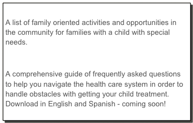 Download: Activities and Resources
A list of family oriented activities and opportunities in the community for families with a child with special needs.

Download: Parent Resource Notebook
A comprehensive guide of frequently asked questions to help you navigate the health care system in order to handle obstacles with getting your child treatment. Download in English and Spanish - coming soon!
